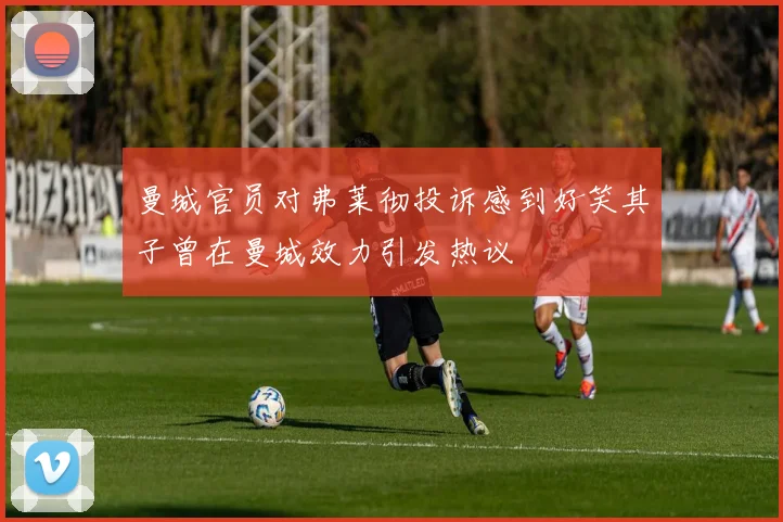 曼城官员对弗莱彻投诉感到好笑其子曾在曼城效力引发热议