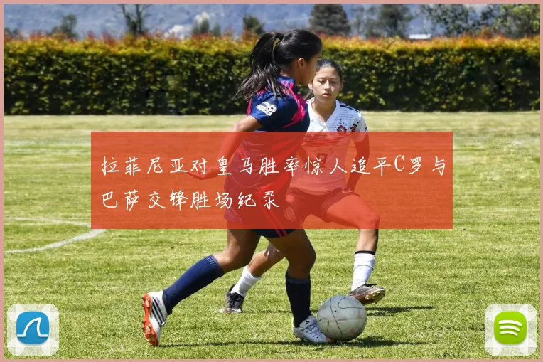 拉菲尼亚对皇马胜率惊人追平C罗与巴萨交锋胜场纪录