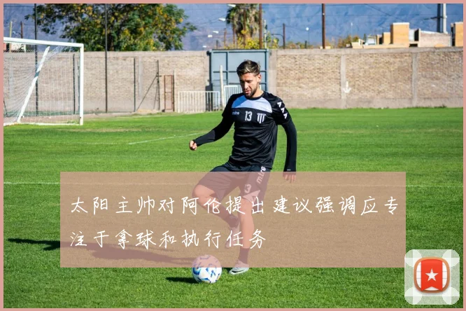 太阳主帅对阿伦提出建议强调应专注于拿球和执行任务