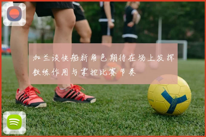 加兰谈快船新角色期待在场上发挥教练作用与掌控比赛节奏