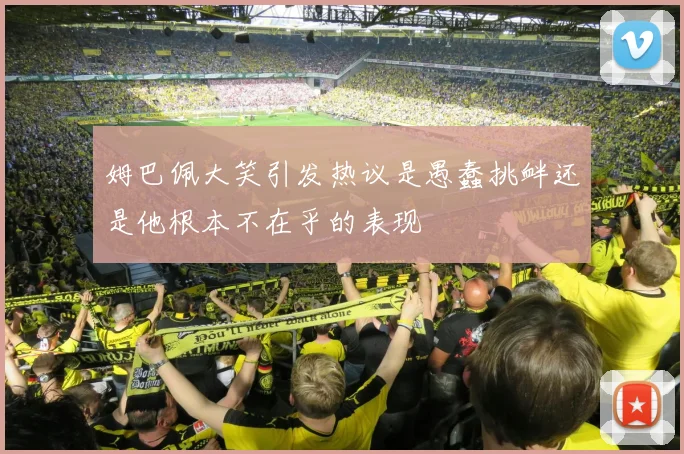 姆巴佩大笑引发热议是愚蠢挑衅还是他根本不在乎的表现