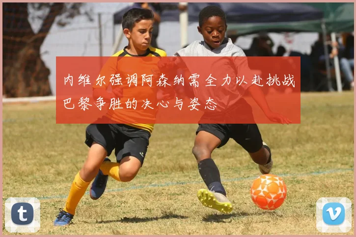内维尔强调阿森纳需全力以赴挑战巴黎争胜的决心与姿态