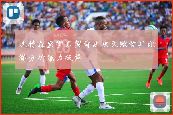 沃特森盛赞东契奇进攻天赋称其比赛分析能力极强