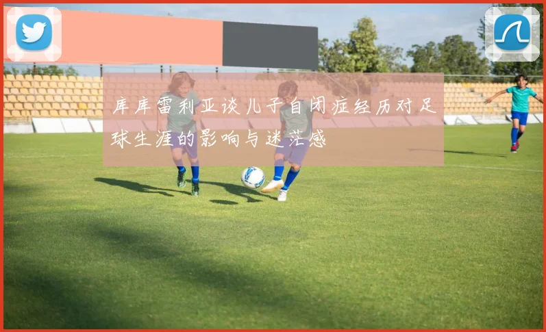 库库雷利亚谈儿子自闭症经历对足球生涯的影响与迷茫感